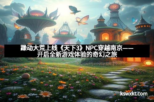 躁动大荒上线《天下3》NPC穿越南京——开启全新游戏体验的奇幻之旅