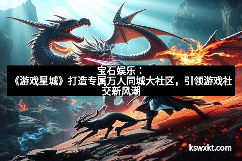 宝石娱乐：《游戏星城》打造专属万人同城大社区，引领游戏社交新风潮